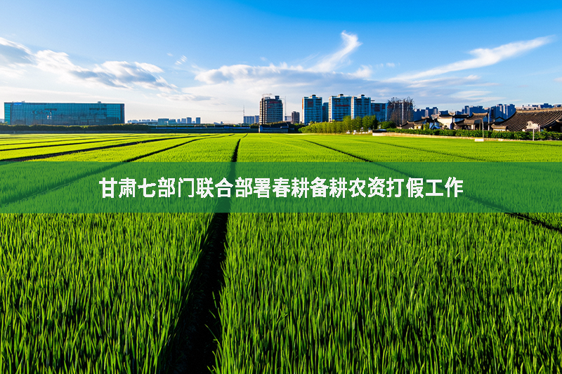 甘肅七部門聯(lián)合部署春耕備耕農(nóng)資打假工作