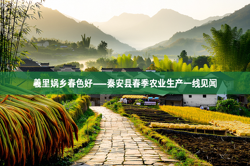羲里媧鄉(xiāng)春色好——秦安縣春季農(nóng)業(yè)生產(chǎn)一線見聞