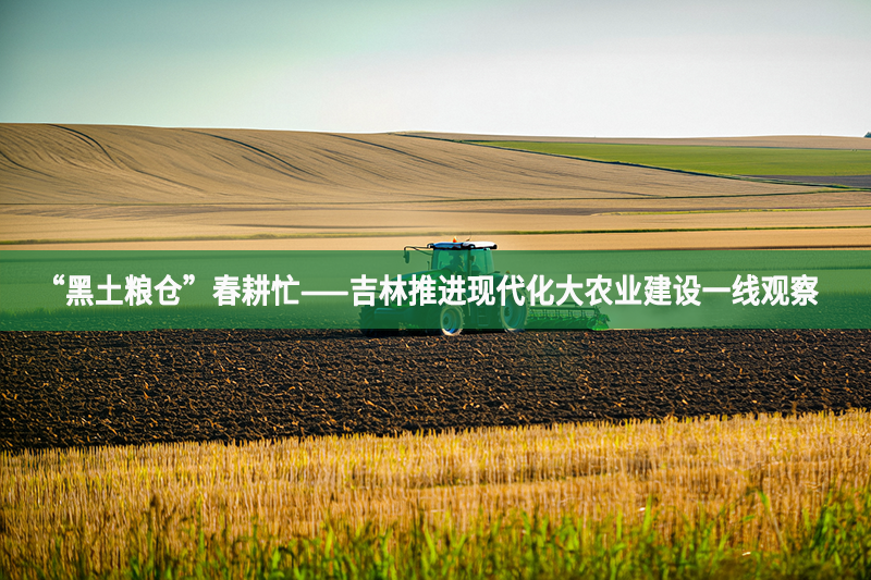 “黑土糧倉”春耕忙——吉林推進現(xiàn)代化大農(nóng)業(yè)建設一線觀察