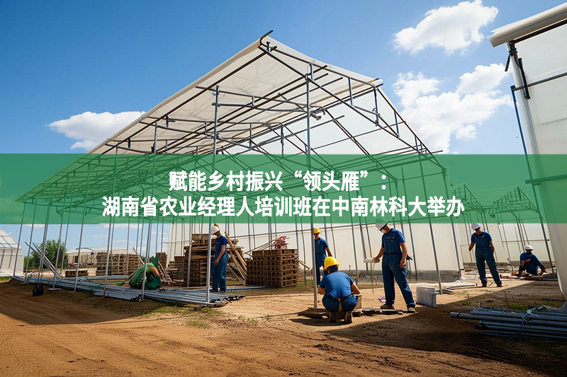 賦能鄉(xiāng)村振興“領(lǐng)頭雁”：湖南省農(nóng)業(yè)經(jīng)理人培訓(xùn)班在中南林科大舉辦